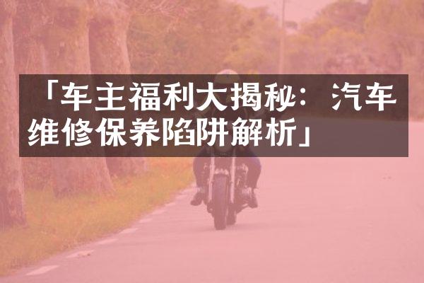 「车主福利大揭秘：汽车维修保养陷阱解析」