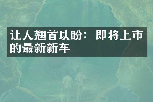 让人翘首以盼：即将上市的最新新车