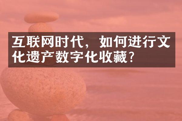 互联网时代，如何进行文化遗产数字化收藏？