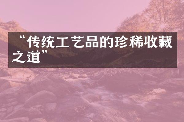 “传统工艺品的珍稀收藏之道”