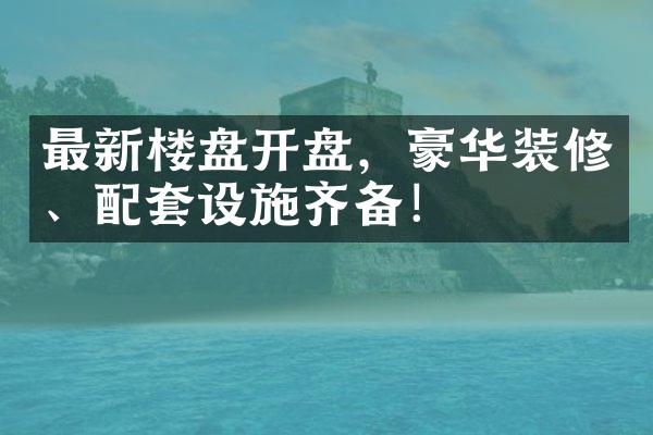 最新楼盘开盘，豪华装修、配套设施齐备！