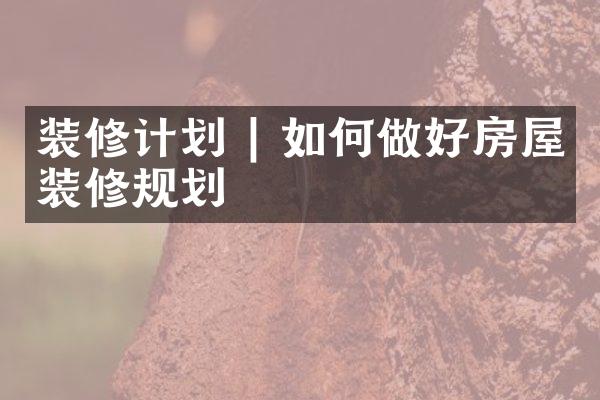 装修计划 | 如何做好房屋装修规划