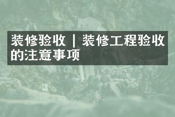 装修验收 | 装修工程验收的注意事项