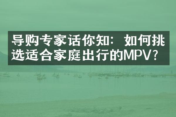 导购专家话你知：如何挑选适合家庭出行的MPV？