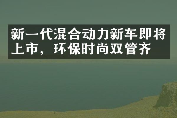 新一代混合动力新车即将上市，环保时尚双管齐下