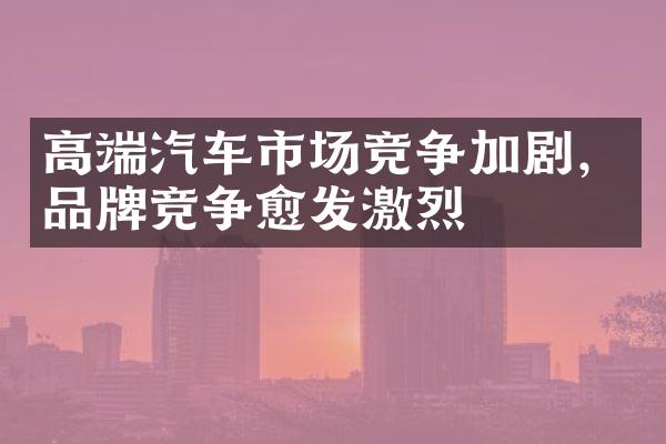 高端汽车市场竞争加剧，品牌竞争愈发激烈