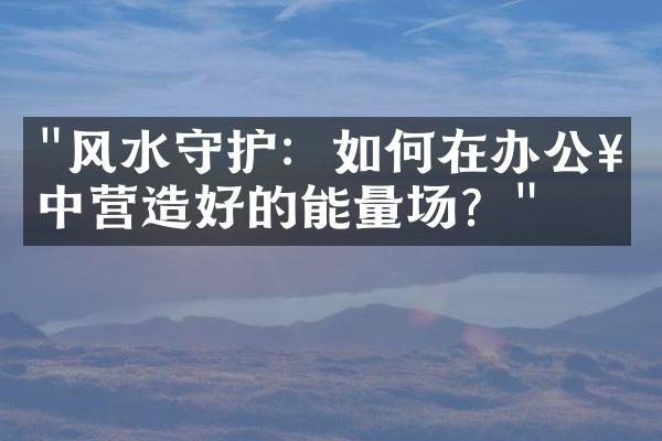 "风水守护：如何在办公楼中营造好的能量场？"