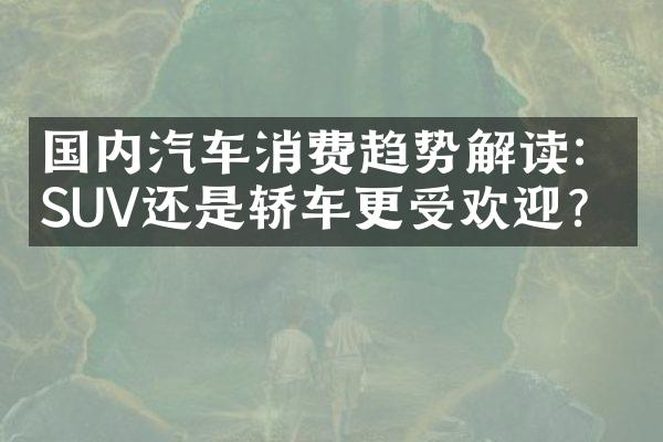 国内汽车消费趋势解读：SUV还是轿车更受欢迎？