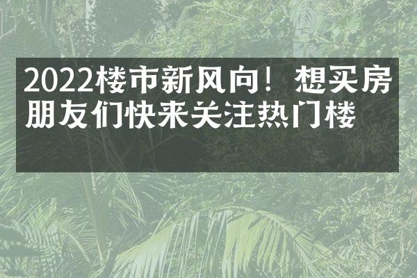 2022楼市新风向！想买房的朋友们快来关注热门楼盘