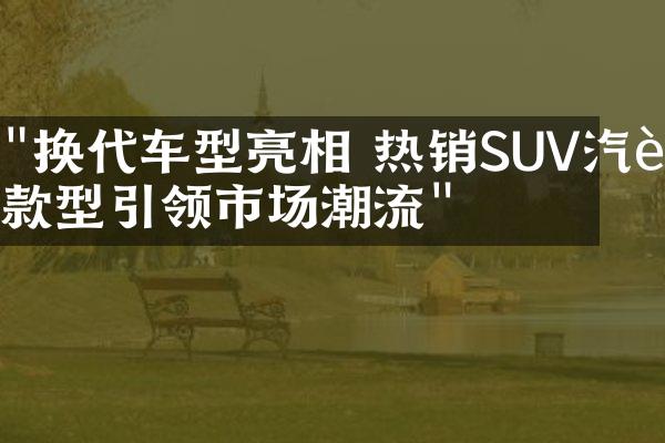 "换代车型亮相 热销SUV汽车款型引领市场潮流"