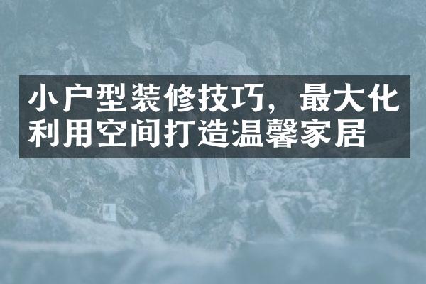 小户型装修技巧，最大化利用空间打造温馨家居