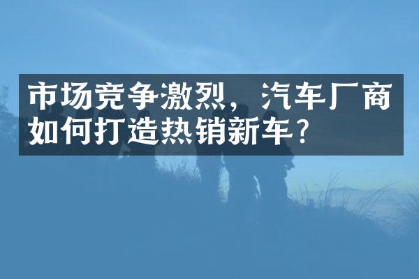 市场竞争激烈，汽车厂商如何打造热销新车？