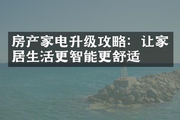 房产家电升级攻略：让家居生活更智能更舒适