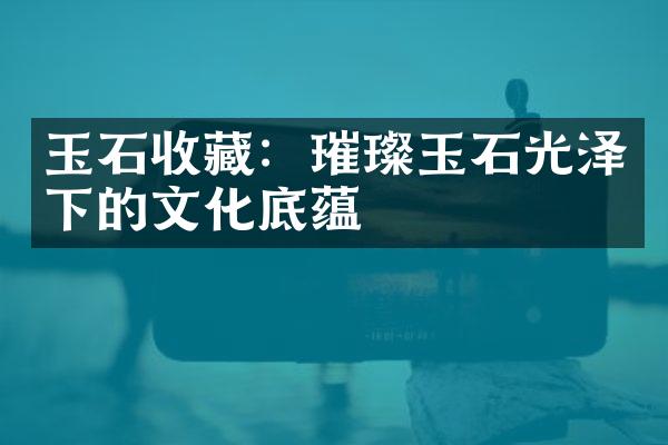 玉石收藏：璀璨玉石光泽下的文化底蕴