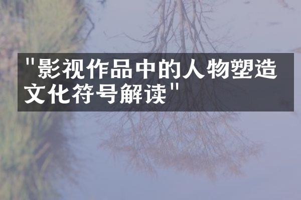 "影视作品中的人物塑造与文化符号解读"