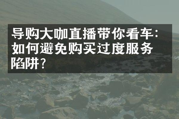 导购咖直播带你看车：如何避免购买过度服务的陷阱？