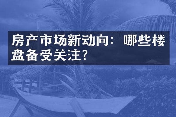 房产市场新动向：哪些楼盘备受关注？