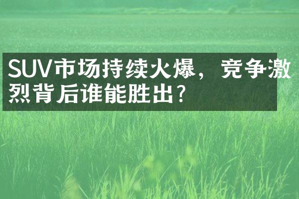 SUV市场持续火爆，竞争激烈背后谁能胜出？