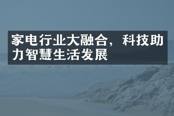 家电行业大融合，科技助力智慧生活发展