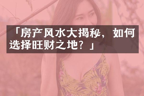 「房产风水大揭秘，如何选择旺财之地？」