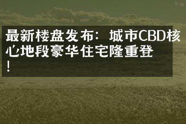 最新楼盘发布：城市CBD核心地段豪华住宅隆重登场！