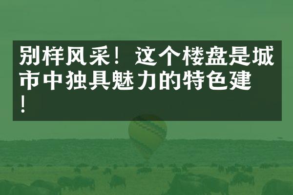 别样风采！这个楼盘是城市中独具魅力的特色建筑！