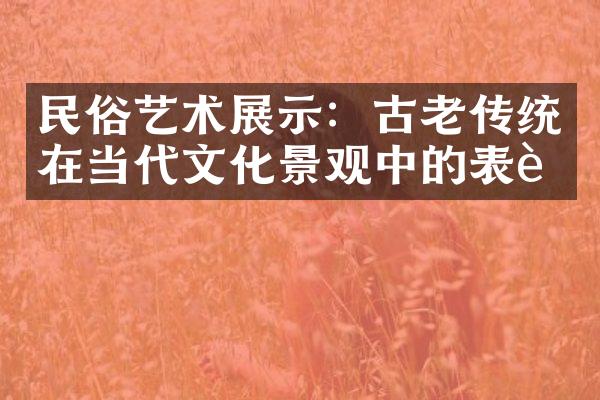 民俗艺术展示：古老传统在当代文化景观中的表达