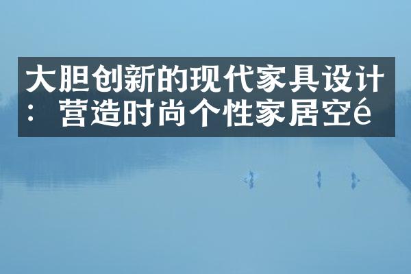 大胆创新的现代家具设计：营造时尚个性家居空间