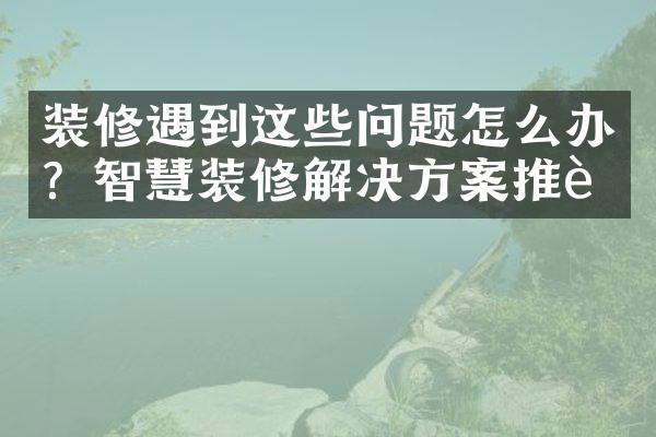 装修遇到这些问题怎么办？智慧装修解决方案推荐