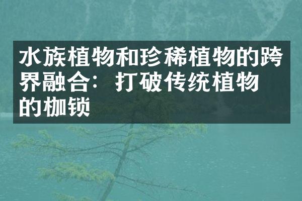 水族植物和珍稀植物的跨界融合：打破传统植物园的枷锁