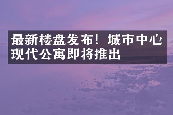 最新楼盘发布！城市中心现代公寓即将推出