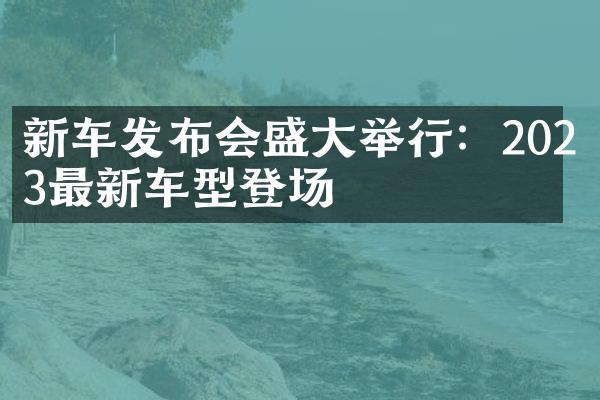 新车发布会盛大举行：2023最新车型登场