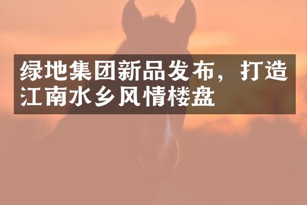 绿地集团新品发布，打造江南水乡风情楼盘