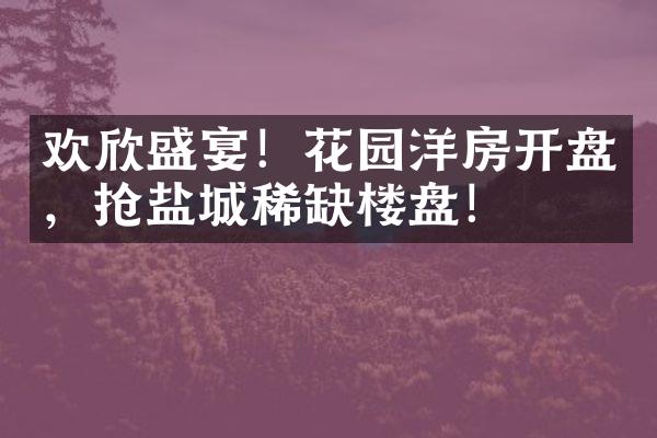 欢欣盛宴！花园洋房开盘，抢盐城稀缺楼盘！