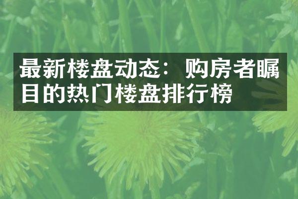 最新楼盘动态：购房者瞩目的热门楼盘排行榜