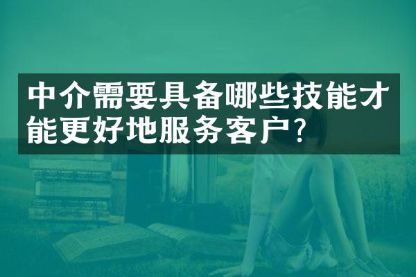 中介需要具备哪些技能才能更好地服务客户？