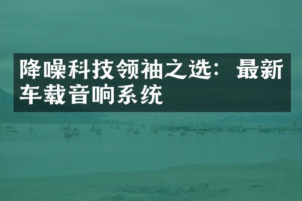 降噪科技领袖之选：最新车载音响系统