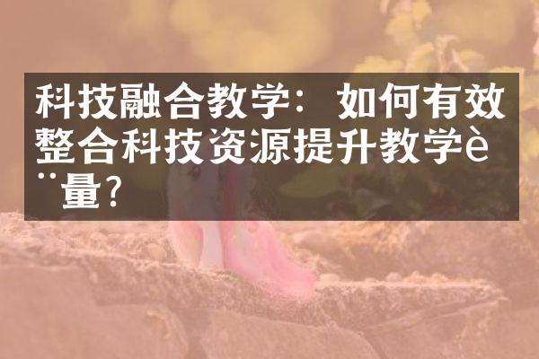 科技融合教学：如何有效整合科技资源提升教学质量？