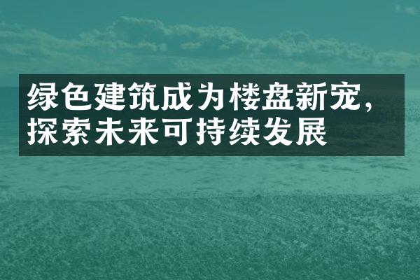 绿色建筑成为楼盘新宠，探索未来可持续发展