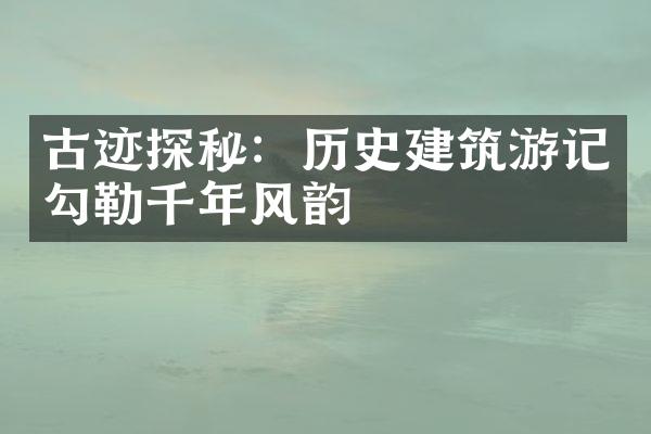 古迹探秘：历史建筑游记勾勒千年风韵