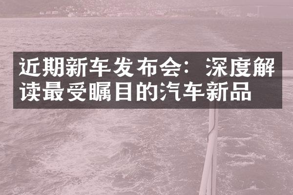 近期新车发布会：深度解读最受瞩目的汽车新品