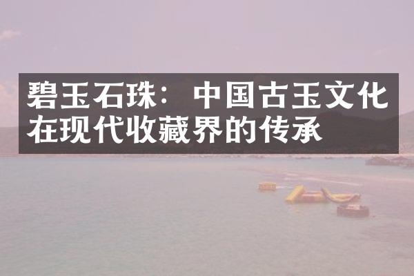 碧玉石珠：中国古玉文化在现代收藏界的传承