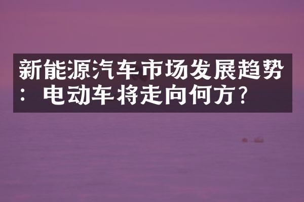 新能源汽车市场发展趋势：电动车将走向何方？