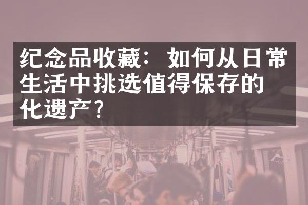 纪念品收藏：如何从日常生活中挑选值得保存的文化遗产？