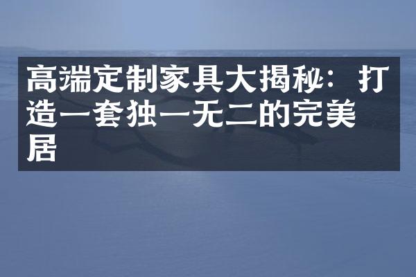 高端定制家具大揭秘：打造一套独一无二的完美家居