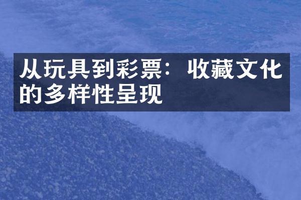 从玩具到彩票：收藏文化的多样性呈现