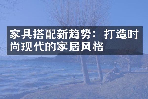 家具搭配新趋势：打造时尚现代的家居风格