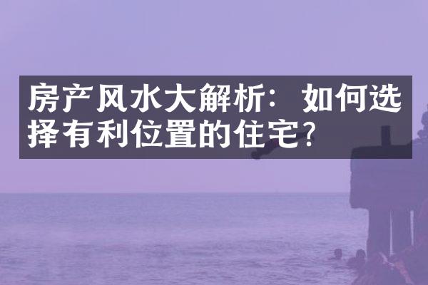 房产风水大解析：如何选择有利位置的住宅？