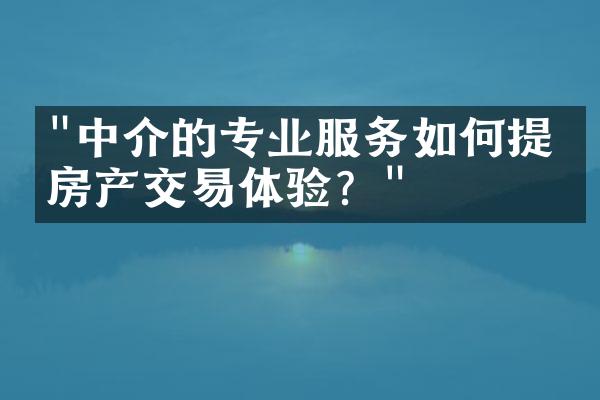 "中介的专业服务如何提升房产交易体验？"