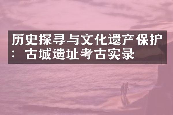 历史探寻与文化遗产保护：古城遗址考古实录